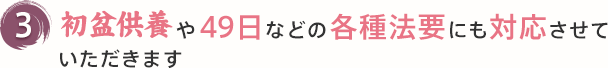 3 初盆供養や49日などの各種法要にも対応させて
いただきます