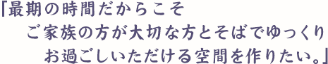 「最期の時間だからこそご家族の方が大切な方とそばでゆっくりお過ごしいただける空間を作りたい。」