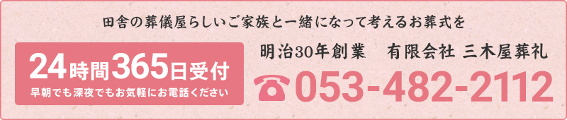 田舎の葬儀屋らしいご家族と一緒になって考えるお葬式を24時間365日受付早朝でも深夜でもお気軽にお電話ください明治30年創業　有限会社 三木屋葬礼053-482-2112