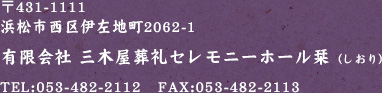 〒431-1111 浜松市西区伊左地町2062-1 有限会社 三木屋葬礼セレモニーホール栞（しおり）TEL:053-482-2112　FAX:053-482-2113