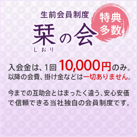 生前会員制度 栞の会 特典多数 入会金は、1回10,000円のみ。
以降の会費、掛け金などは一切ありません。今までの互助会とはまったく違う、安心安価で信頼できる当社独自の会員制度です。